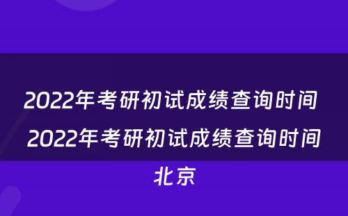 2022年考研初试成绩查询时间 2022年考研初试成绩查询时间北京