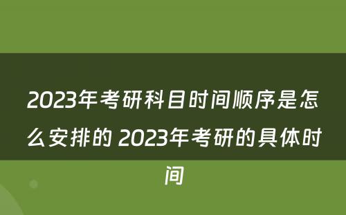 2023年考研科目时间顺序是怎么安排的 2023年考研的具体时间