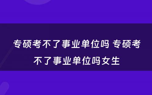 专硕考不了事业单位吗 专硕考不了事业单位吗女生