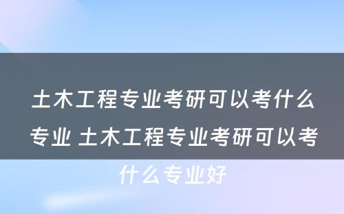 土木工程专业考研可以考什么专业 土木工程专业考研可以考什么专业好