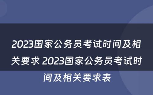 2023国家公务员考试时间及相关要求 2023国家公务员考试时间及相关要求表