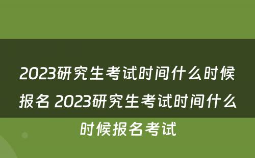 2023研究生考试时间什么时候报名 2023研究生考试时间什么时候报名考试