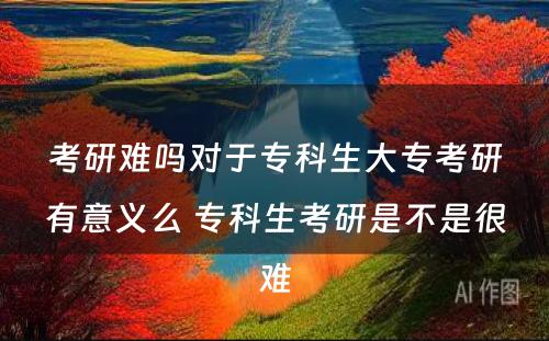 考研难吗对于专科生大专考研有意义么 专科生考研是不是很难