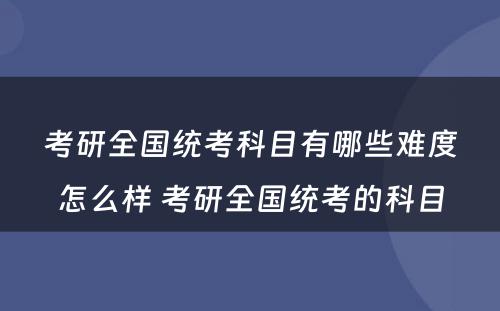 考研全国统考科目有哪些难度怎么样 考研全国统考的科目