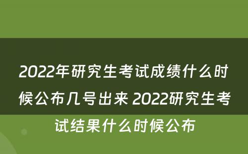 2022年研究生考试成绩什么时候公布几号出来 2022研究生考试结果什么时候公布