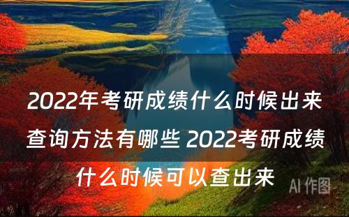 2022年考研成绩什么时候出来查询方法有哪些 2022考研成绩什么时候可以查出来