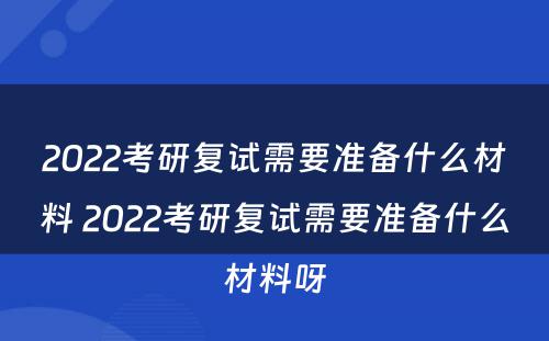 2022考研复试需要准备什么材料 2022考研复试需要准备什么材料呀