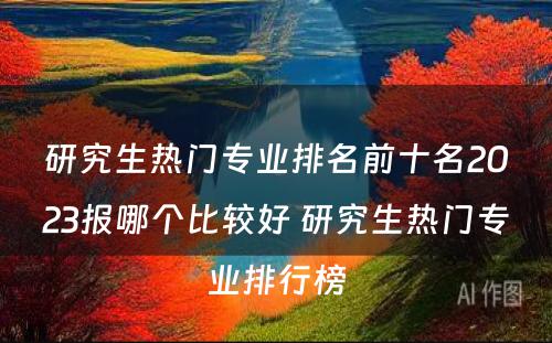 研究生热门专业排名前十名2023报哪个比较好 研究生热门专业排行榜