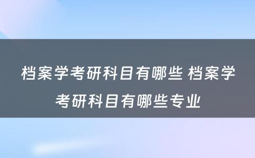 档案学考研科目有哪些 档案学考研科目有哪些专业