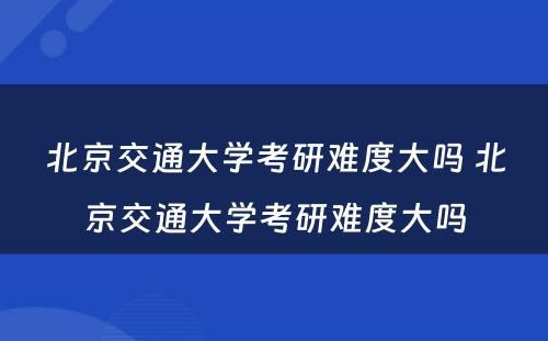 北京交通大学考研难度大吗 北京交通大学考研难度大吗