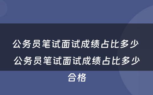公务员笔试面试成绩占比多少 公务员笔试面试成绩占比多少合格