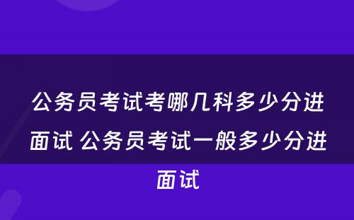 公务员考试考哪几科多少分进面试 公务员考试一般多少分进面试