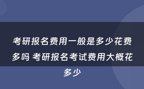 考研报名费用一般是多少花费多吗 考研报名考试费用大概花多少