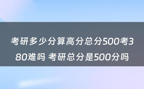 考研多少分算高分总分500考380难吗 考研总分是500分吗