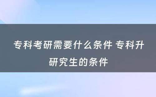 专科考研需要什么条件 专科升研究生的条件