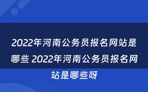 2022年河南公务员报名网站是哪些 2022年河南公务员报名网站是哪些呀