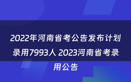 2022年河南省考公告发布计划录用7993人 2023河南省考录用公告