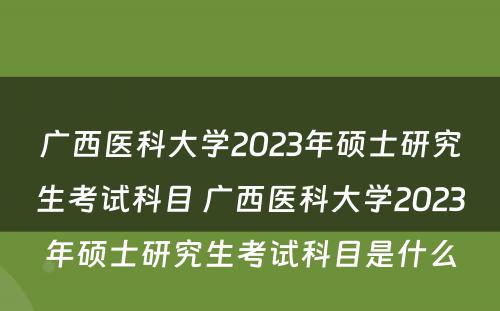 广西医科大学2023年硕士研究生考试科目 广西医科大学2023年硕士研究生考试科目是什么
