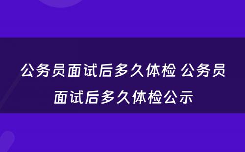 公务员面试后多久体检 公务员面试后多久体检公示