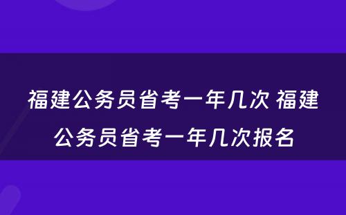 福建公务员省考一年几次 福建公务员省考一年几次报名