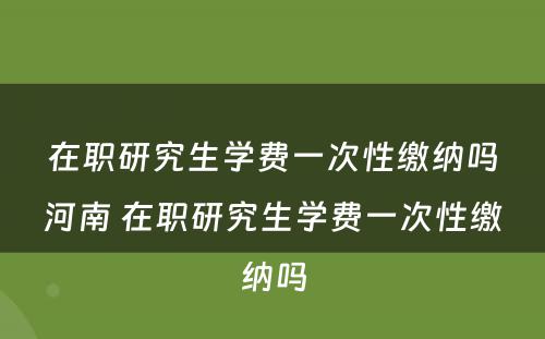 在职研究生学费一次性缴纳吗河南 在职研究生学费一次性缴纳吗