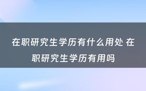 在职研究生学历有什么用处 在职研究生学历有用吗