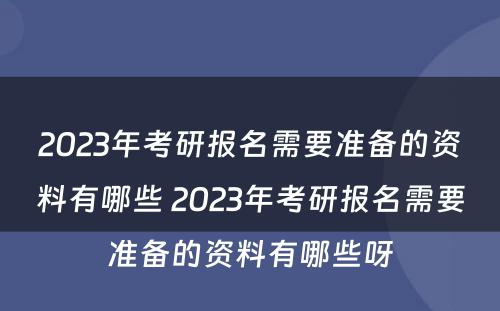 2023年考研报名需要准备的资料有哪些 2023年考研报名需要准备的资料有哪些呀