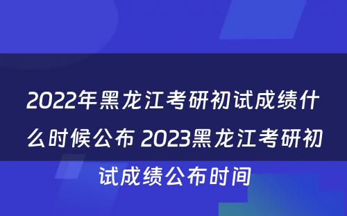 2022年黑龙江考研初试成绩什么时候公布 2023黑龙江考研初试成绩公布时间