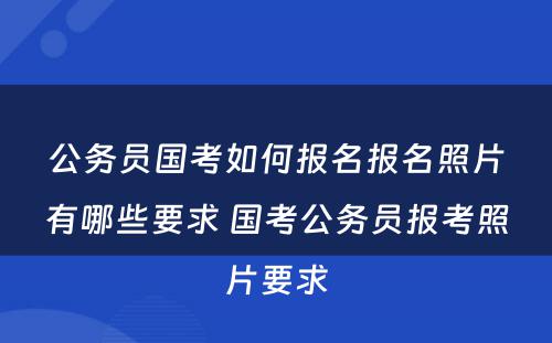 公务员国考如何报名报名照片有哪些要求 国考公务员报考照片要求