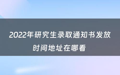 2022年研究生录取通知书发放时间地址在哪看 