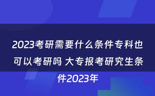 2023考研需要什么条件专科也可以考研吗 大专报考研究生条件2023年