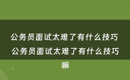 公务员面试太难了有什么技巧 公务员面试太难了有什么技巧嘛