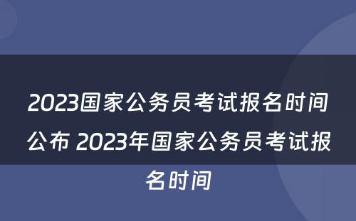 2023国家公务员考试报名时间公布 2023年国家公务员考试报名时间