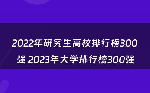 2022年研究生高校排行榜300强 2023年大学排行榜300强