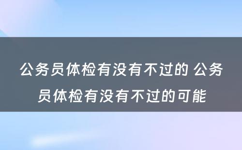 公务员体检有没有不过的 公务员体检有没有不过的可能