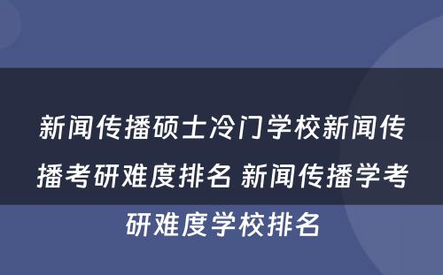 新闻传播硕士冷门学校新闻传播考研难度排名 新闻传播学考研难度学校排名