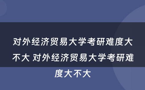 对外经济贸易大学考研难度大不大 对外经济贸易大学考研难度大不大