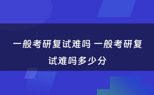 一般考研复试难吗 一般考研复试难吗多少分