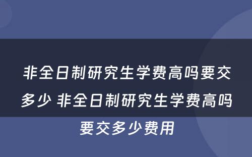 非全日制研究生学费高吗要交多少 非全日制研究生学费高吗要交多少费用