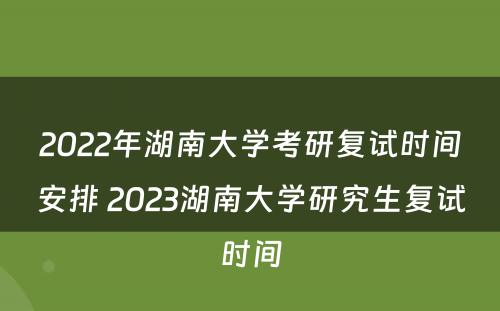 2022年湖南大学考研复试时间安排 2023湖南大学研究生复试时间