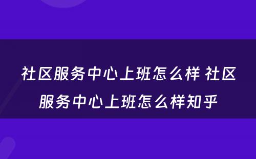 社区服务中心上班怎么样 社区服务中心上班怎么样知乎