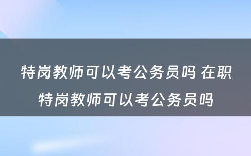 特岗教师可以考公务员吗 在职特岗教师可以考公务员吗