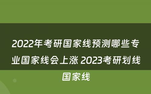 2022年考研国家线预测哪些专业国家线会上涨 2023考研划线国家线