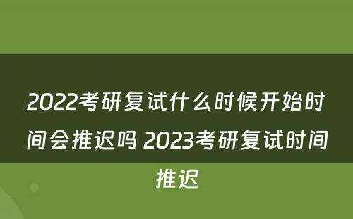 2022考研复试什么时候开始时间会推迟吗 2023考研复试时间推迟
