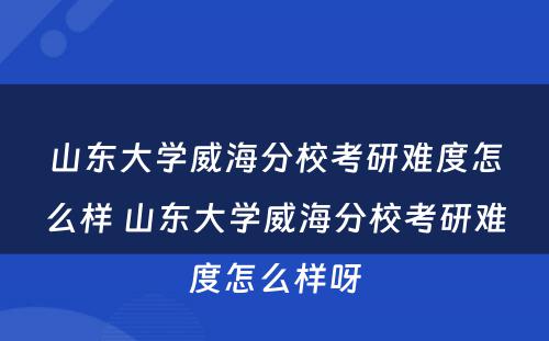 山东大学威海分校考研难度怎么样 山东大学威海分校考研难度怎么样呀