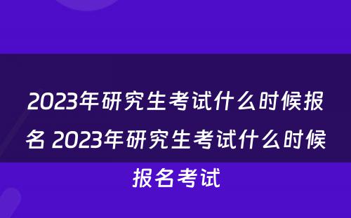 2023年研究生考试什么时候报名 2023年研究生考试什么时候报名考试