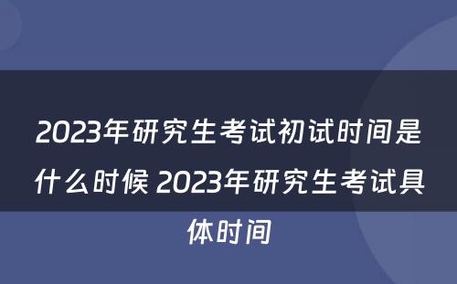 2023年研究生考试初试时间是什么时候 2023年研究生考试具体时间