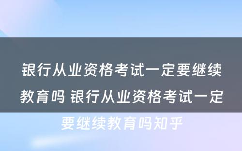 银行从业资格考试一定要继续教育吗 银行从业资格考试一定要继续教育吗知乎