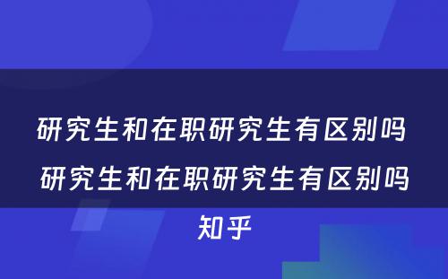 研究生和在职研究生有区别吗 研究生和在职研究生有区别吗知乎