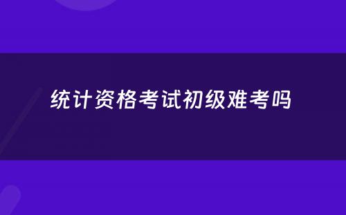 统计资格考试初级难考吗 